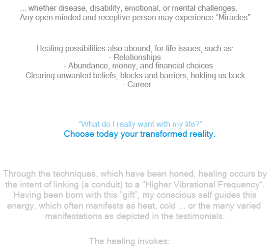 Whether body disease, or disability, or emotional and mental challenges. Any open minded and receptive person may experience Miracles.I heal by becoming a conduit for a Higher Vibrational Frequency. Though the techniques have been honed, I was born with this gift...